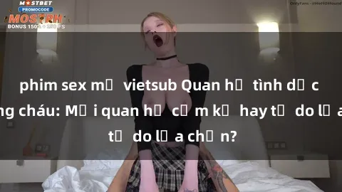 phim sex mỹ vietsub Quan hệ tình dục giữa ông cháu: Mối quan hệ cấm kỵ hay tự do lựa chọn?