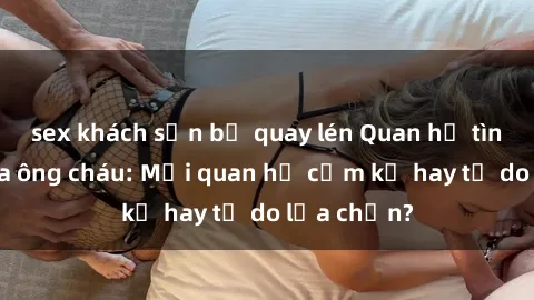sex khách sạn bị quay lén Quan hệ tình dục giữa ông cháu: Mối quan hệ cấm kỵ hay tự do lựa chọn?
