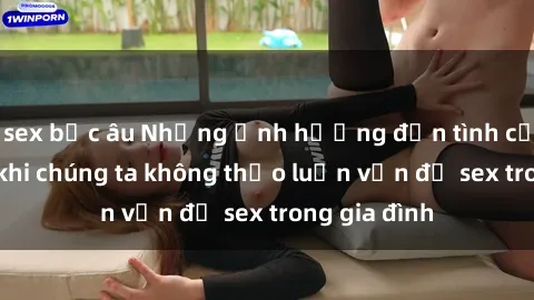 sex bắc âu Những ảnh hưởng đến tình cảm gia đình khi chúng ta không thảo luận vấn đề sex trong gia đình