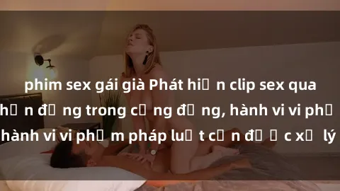 phim sex gái già Phát hiện clip sex quay lén: Sự việc gây chấn động trong cộng đồng, hành vi vi phạm pháp luật cần được xử lý nghiêm