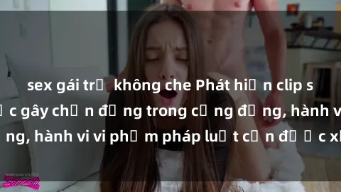 sex gái trẻ không che Phát hiện clip sex quay lén: Sự việc gây chấn động trong cộng đồng, hành vi vi phạm pháp luật cần được xử lý nghiêm