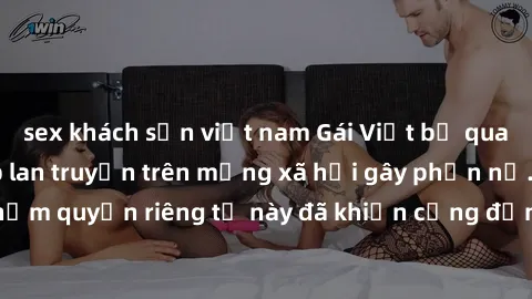 sex khách sạn việt nam Gái Việt bị quay lén khi tắm, clip lan truyền trên mạng xã hội gây phẫn nộ. Hành động vi phạm quyền riêng tư này đã khiến cộng đồng mạng bức xúc và đòi trừng phạt thật nghiêm kh