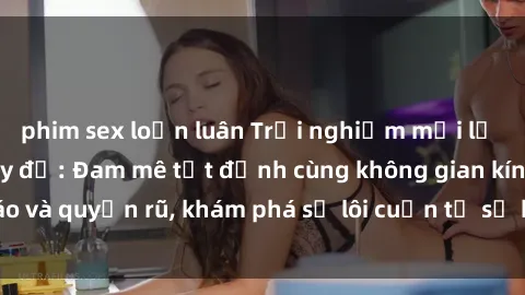 phim sex loạn luân Trải nghiệm mới lạ với sex phòng thay đồ: Đam mê tột đỉnh cùng không gian kín đáo và quyến rũ, khám phá sự lôi cuốn từ sự hấp dẫn của nơi này.