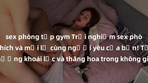 sex phòng tập gym Trải nghiệm sex phòng tắm đầy kích thích và mới lạ cùng người yêu của bạn! Tận hưởng khoái lạc và thăng hoa trong không gian tắm ấm áp và gợi cảm.