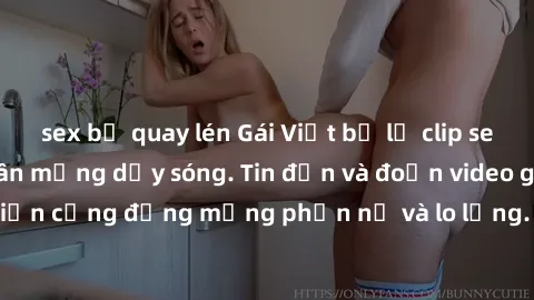 sex bị quay lén Gái Việt bị lộ clip sex, scandal khiến dân mạng dậy sóng. Tin đồn và đoạn video gây chấn động, khiến cộng đồng mạng phẫn nộ và lo lắng. Bi kịch ẩn sau bức màn đen tối của thế giới ảo.
