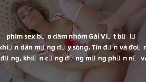 phim sex bạo dâm nhóm Gái Việt bị lộ clip sex, scandal khiến dân mạng dậy sóng. Tin đồn và đoạn video gây chấn động, khiến cộng đồng mạng phẫn nộ và lo lắng. Bi kịch ẩn sau bức màn đen tối của thế giớ