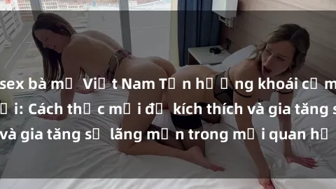 sex bà mẹ Việt Nam Tận hưởng khoái cảm với sex ngoài trời: Cách thức mới để kích thích và gia tăng sự lãng mạn trong mối quan hệ của bạn!