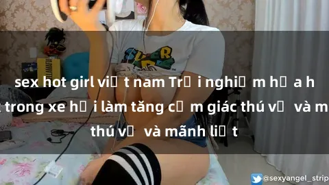 sex hot girl việt nam Trải nghiệm hứa hẹn: Sex trong xe hơi làm tăng cảm giác thú vị và mãnh liệt
