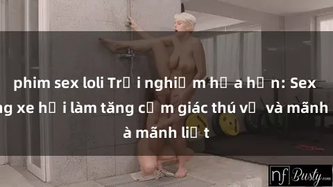 phim sex loli Trải nghiệm hứa hẹn: Sex trong xe hơi làm tăng cảm giác thú vị và mãnh liệt
