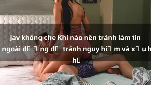 jav không che Khi nào nên tránh làm tình ngoài đường để tránh nguy hiểm và xấu hổ