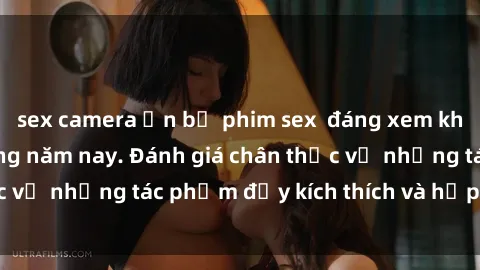 sex camera ẩn bộ phim sex  đáng xem không thể bỏ lỡ trong năm nay. Đánh giá chân thực về những tác phẩm đầy kích thích và hấp dẫn này.