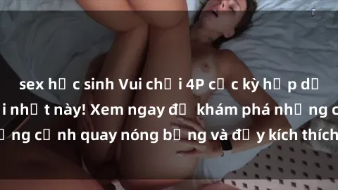 sex học sinh Vui chơi 4P cực kỳ hấp dẫn trong phim sex mới nhất này! Xem ngay để khám phá những cảnh quay nóng bỏng và đầy kích thích của bộ phim này!