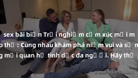 sex bãi biển Trải nghiệm cảm xúc mới mẻ với làm tình tập thể: Cùng nhau khám phá niềm vui và sự mãnh liệt trong mối quan hệ tình dục đa người. Hãy thử ngay để biết cảm giác thú vị này!