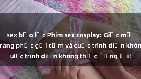 sex bạo lực Phim sex cosplay: Giấc mơ  cùng những bộ trang phục gợi cảm và cuộc trình diễn không thể cưỡng lại!
