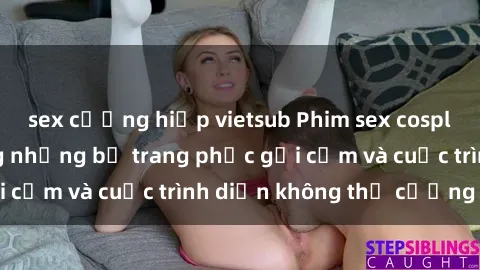 sex cưỡng hiếp vietsub Phim sex cosplay: Giấc mơ  cùng những bộ trang phục gợi cảm và cuộc trình diễn không thể cưỡng lại!