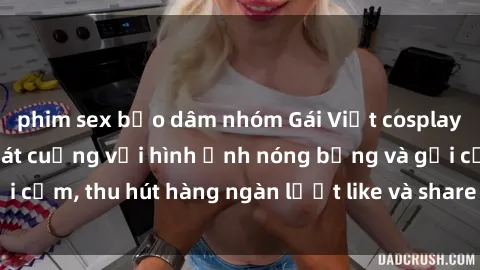 phim sex bạo dâm nhóm Gái Việt cosplay sexy khiến fan phát cuồng với hình ảnh nóng bỏng và gợi cảm, thu hút hàng ngàn lượt like và share trên mạng xã hội.