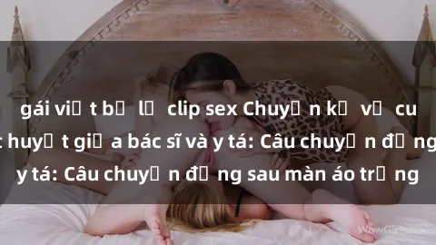 gái việt bị lộ clip sex Chuyện kể về cuộc tình đầy nhiệt huyết giữa bác sĩ và y tá: Câu chuyện đằng sau màn áo trắng