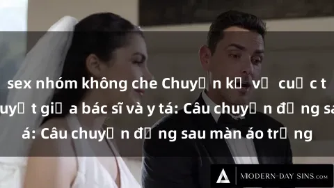 sex nhóm không che Chuyện kể về cuộc tình đầy nhiệt huyết giữa bác sĩ và y tá: Câu chuyện đằng sau màn áo trắng