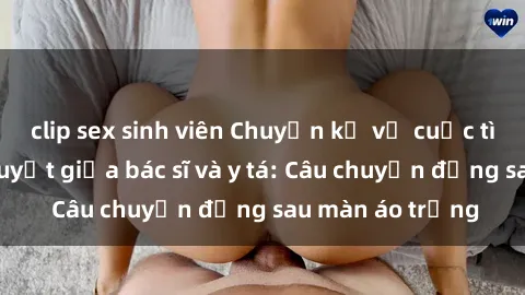 clip sex sinh viên Chuyện kể về cuộc tình đầy nhiệt huyết giữa bác sĩ và y tá: Câu chuyện đằng sau màn áo trắng
