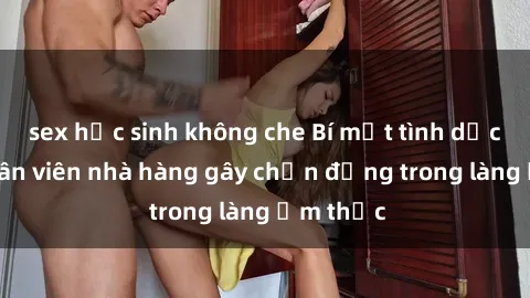 sex học sinh không che Bí mật tình dục giữa nhân viên nhà hàng gây chấn động trong làng ẩm thực