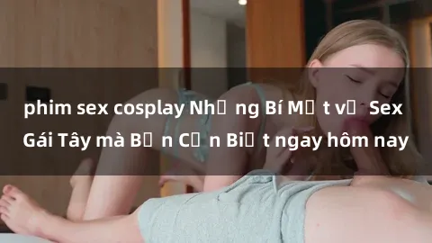 phim sex cosplay Những Bí Mật về Sex Gái Tây mà Bạn Cần Biết ngay hôm nay