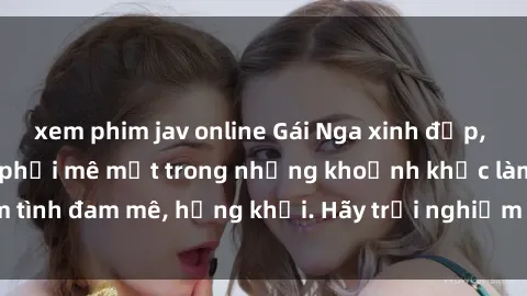 xem phim jav online Gái Nga xinh đẹp, tài năng khiến bạn phải mê mệt trong những khoảnh khắc làm tình đam mê, hứng khởi. Hãy trải nghiệm cùng họ ngay hôm nay!