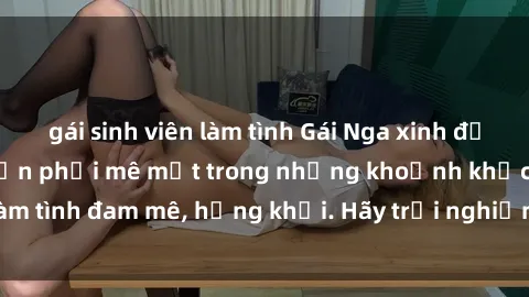 gái sinh viên làm tình Gái Nga xinh đẹp, tài năng khiến bạn phải mê mệt trong những khoảnh khắc làm tình đam mê, hứng khởi. Hãy trải nghiệm cùng họ ngay hôm nay!
