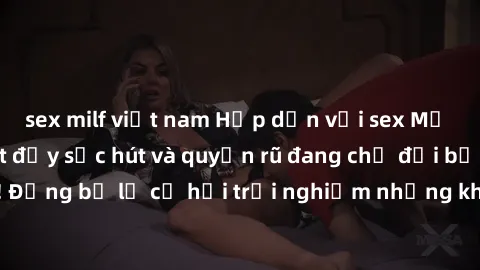 sex milf việt nam Hấp dẫn với sex Mỹ đen: Những bí mật đầy sức hút và quyến rũ đang chờ đợi bạn khám phá! Đừng bỏ lỡ cơ hội trải nghiệm những khoảnh khắc mãnh liệt và đam mê!