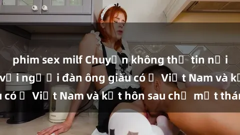 phim sex milf Chuyện không thể tin nổi: Gái Tây quan hệ với người đàn ông giàu có ở Việt Nam và kết hôn sau chỉ một tháng