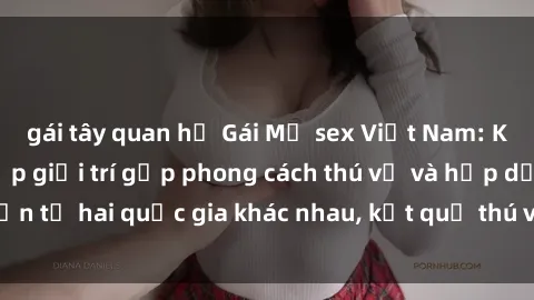 gái tây quan hệ Gái Mỹ sex Việt Nam: Khi nền công nghiệp giải trí gặp phong cách thú vị và hấp dẫn từ hai quốc gia khác nhau, kết quả thú vị không thể bỏ qua.