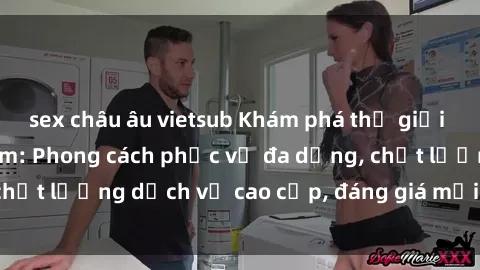 sex châu âu vietsub Khám phá thế giới của gái gọi Việt Nam: Phong cách phục vụ đa dạng, chất lượng dịch vụ cao cấp, đáng giá mọi khoản chi phí