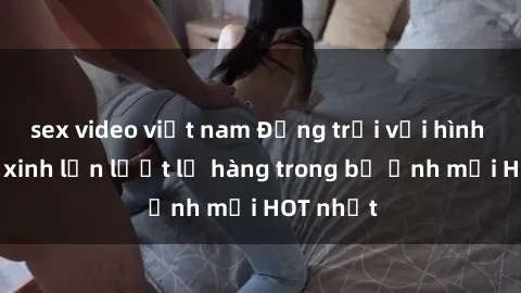 sex video việt nam Động trời với hình ảnh gái xinh lần lượt lộ hàng trong bộ ảnh mới HOT nhất