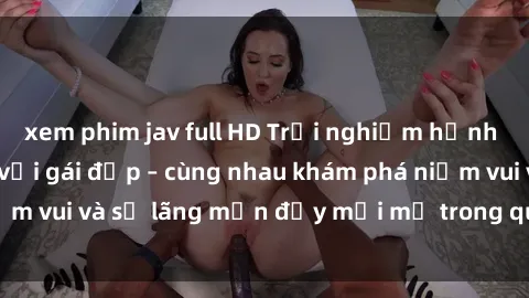 xem phim jav full HD Trải nghiệm hạnh phúc khi làm tình với gái đẹp – cùng nhau khám phá niềm vui và sự lãng mạn đầy mới mẻ trong quan hệ của bạn.