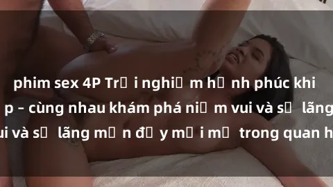 phim sex 4P Trải nghiệm hạnh phúc khi làm tình với gái đẹp – cùng nhau khám phá niềm vui và sự lãng mạn đầy mới mẻ trong quan hệ của bạn.