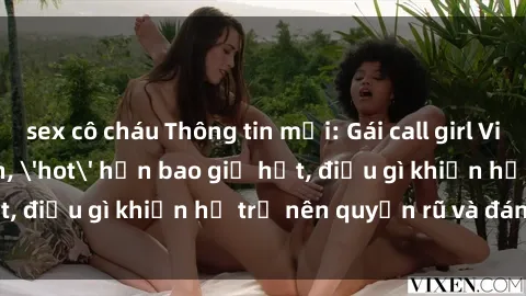 sex cô cháu Thông tin mới: Gái call girl Việt Nam đắt khách, 'hot' hơn bao giờ hết, điều gì khiến họ trở nên quyến rũ và đáng chú ý?