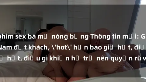 phim sex bà mẹ nóng bỏng Thông tin mới: Gái call girl Việt Nam đắt khách, 'hot' hơn bao giờ hết, điều gì khiến họ trở nên quyến rũ và đáng chú ý?