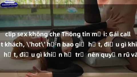 clip sex không che Thông tin mới: Gái call girl Việt Nam đắt khách, 'hot' hơn bao giờ hết, điều gì khiến họ trở nên quyến rũ và đáng chú ý?