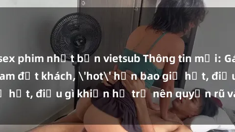 sex phim nhật bản vietsub Thông tin mới: Gái call girl Việt Nam đắt khách, 'hot' hơn bao giờ hết, điều gì khiến họ trở nên quyến rũ và đáng chú ý?
