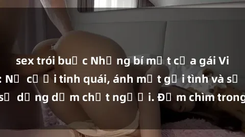 sex trói buộc Những bí mật của gái Việt Nam dâm đãng: Nụ cười tinh quái, ánh mắt gợi tình và sự dụng dẫm chết người. Đắm chìm trong vòng xoay đam mê!