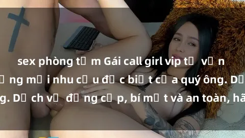 sex phòng tắm Gái call girl vip tư vấn chuyên nghiệp, đáp ứng mọi nhu cầu đặc biệt của quý ông. Dịch vụ đẳng cấp, bí mật và an toàn, hãy tìm hiểu ngay!