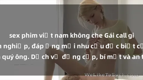 sex phim việt nam không che Gái call girl vip tư vấn chuyên nghiệp, đáp ứng mọi nhu cầu đặc biệt của quý ông. Dịch vụ đẳng cấp, bí mật và an toàn, hãy tìm hiểu ngay!