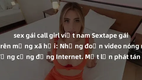 sex gái call girl việt nam Sextape gái Việt Nam gây sốt trên mạng xã hội: Những đoạn video nóng nực kỳ gây chấn động cộng đồng Internet. Một lần phát tán đã khiến người xem không thể rời mắt.