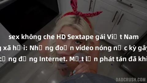 sex không che HD Sextape gái Việt Nam gây sốt trên mạng xã hội: Những đoạn video nóng nực kỳ gây chấn động cộng đồng Internet. Một lần phát tán đã khiến người xem không thể rời mắt.