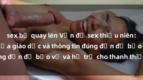 sex bị quay lén Vấn đề sex thiếu niên: Tầm quan trọng của giáo dục và thông tin đúng đắn để bảo vệ và hỗ trợ cho thanh thiếu niên