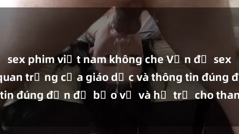 sex phim việt nam không che Vấn đề sex thiếu niên: Tầm quan trọng của giáo dục và thông tin đúng đắn để bảo vệ và hỗ trợ cho thanh thiếu niên