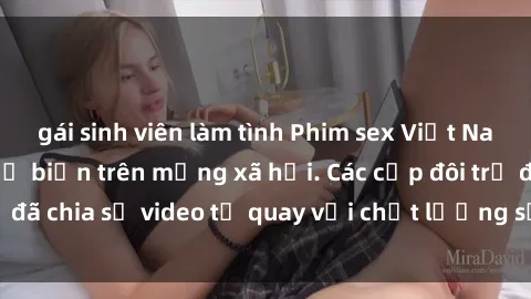gái sinh viên làm tình Phim sex Việt Nam HD ngày càng phổ biến trên mạng xã hội. Các cặp đôi trẻ đã chia sẻ video tự quay với chất lượng sắc nét, gợi cảm.