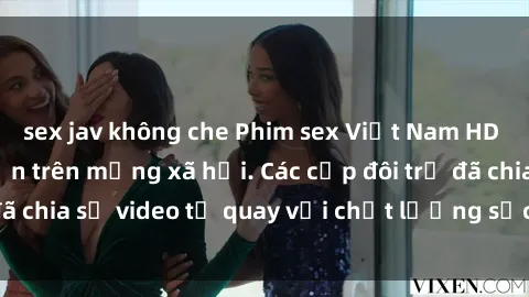 sex jav không che Phim sex Việt Nam HD ngày càng phổ biến trên mạng xã hội. Các cặp đôi trẻ đã chia sẻ video tự quay với chất lượng sắc nét, gợi cảm.
