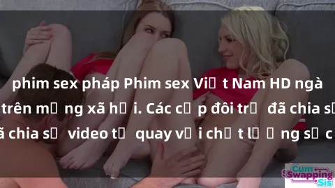 phim sex pháp Phim sex Việt Nam HD ngày càng phổ biến trên mạng xã hội. Các cặp đôi trẻ đã chia sẻ video tự quay với chất lượng sắc nét, gợi cảm.