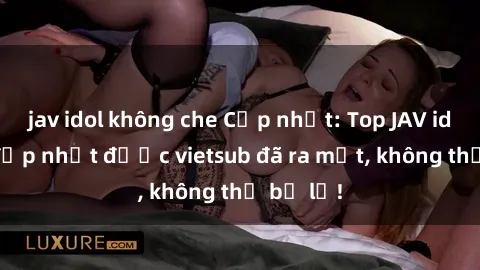 jav idol không che Cập nhật: Top JAV idol xinh đẹp nhất được vietsub đã ra mắt, không thể bỏ lỡ!