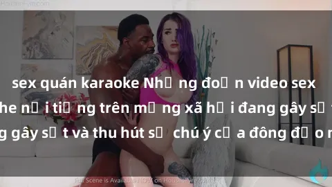 sex quán karaoke Những đoạn video sex Việt Nam không che nổi tiếng trên mạng xã hội đang gây sốt và thu hút sự chú ý của đông đảo người xem.